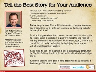 #CMWorld
Tell the Best Story for Your Audience
“Would you tell me, please, which way I ought to go from here?"
"That depends a good deal on where you want to get to."
"I don't much care where –"
"Then it doesn't matter which way you go.”
― Lewis Carroll, Alice in Wonderland
That exchange between Alice and the Cheshire Cat is as good a reminder
as any about the need for a strategy before one starts slinging content at
the metaphorical wall.
For all of the hype we hear about content - the need for it, it’s primacy, the
fuel behind social, the debate of quantity (I’ve heard the term “content
bombing”) versus quality (scarcity will drive demand, right?), content this,
content that - it can be too tempting to simply jump in and produce
without a well thought-out strategy.
If, like Alice, you don’t much care what kind of audience you attract, then
the Cheshire Cat is quite right: it doesn’t matter which kind of content you
create.
If, however, you have some goals in mind and know what outcomes you’d
like to see, you’ll have a foothold.
Scott Monty @ScottMonty
Executive VP of Strategy at
SHIFT Communications
#CMWorld Presentation:
What You Need to Do Now to
Find and Nurture Your
Company Spokesperson
 