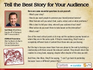 #CMWorld
Tell the Best Story for Your Audience
Here are some essential questions to ask yourself:
- What’s your story?
- How do you want people to perceive your brand/product/service?
- What formats will you select (text, audio, video) and on what platforms?
- Who is best to tell your story; who will your audience trust most?
- What action do you want them to take based on the interaction?
- What’s next?
One of the most critical points is to map out the audience journey based on
where they are in the sales cycle. If they’re researching, they’ll need a
completely different kind of content than those who are purchasing.
But the key is how you move them from one phase to the next by building a
relationship with them around the relevant content. They should return like
readers to a long book, enjoying chapter after chapter of the story you tell.
And then, like Alice, they’ll be saying, “I can’t go back to yesterday
because I was a different person then.”
Scott Monty @ScottMonty
Executive VP of Strategy at
SHIFT Communications
#CMWorld Presentation:
What You Need to Do Now to
Find and Nurture Your
Company Spokesperson
 