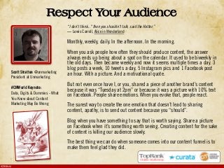 #CMWorld
“I don't think..." then you shouldn't talk, said the Hatter.”
Lewis Carroll, Alice in Wonderland
Monthly, weekly, daily. In the afternoon. In the morning.
When you ask people how often they should produce content, the answer
always ends up being about a spot on the calendar. It used to be biweekly in
the old days. Then became weekly and now it seems multiple times a day. 3
blog posts a week, 10 tweets a day, 5 Instagram pics and 1 Facebook post
an hour. With a picture. And a motivational quote.
But not even once have I, or you, shared a piece of another brand’s content
because it was “Tuesday at 2pm” or because it was a picture with 10% text
on Facebook. People share emotions. When you evoke that, people react.
The surest way to create the one emotion that doesn’t lead to sharing
content, apathy, is to send out content because you “should”.
Blog when you have something to say that is worth saying. Share a picture
on Facebook when it’s something worth seeing. Creating content for the sake
of content is killing our audience slowly.
The best thing we can do when someone comes into our content funnel is to
make them feel glad they did.
Respect Your Audience
Scott Stratten @unmarketing
President at Unmarketing
#CMWorld Keynote:
Data, Digits & Dummies - What
You Know about Content
Marketing May Be Wrong
 
