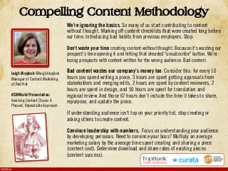 #CMWorld
Compelling Content Methodology
We’re ignoring the basics. So many of us start contributing to content
without thought. Marking off content checklists that were created long before
our time. Introducing bad habits from previous employers. Stop.
Don't waste your time creating content without thought. Because it's wasting our
prospect's time opening it and hitting that dreaded "unsubscribe" button. We're
losing prospects with content written for the wrong audience. Bad content.
Bad content wastes our company’s money too. Consider this: for every 10
hours you spend writing a piece, 3 hours are spent getting approvals from
stakeholders and merging edits, 2 hours are spent by content reviewers, 2
hours are spent in design, and 50 hours are spent for translation and
regional review. And those 67 hours don’t include the time it takes to share,
repurpose, and update the piece.
If understanding audience isn't top on your priority list, stop creating or
asking others to create content.
Convince leadership with numbers. Focus on understanding your audience
by developing personas. Need to convince your boss? Multiply an average
marketing salary by the average time spent creating and sharing a piece
(content cost). Determine download and share rates of existing pieces
(content success).
Leigh Blaylock @leighblaylock
Manager of Content Marketing
at Red Hat
#CMWorld Presentation:
Avoiding Content Chaos: A
Phased, Repeatable Approach
 