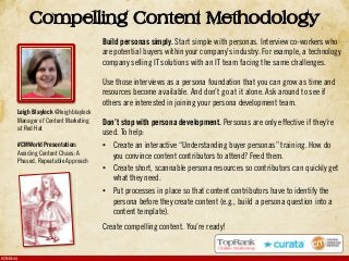 #CMWorld
Compelling Content Methodology
Build personas simply. Start simple with personas. Interview co-workers who
are potential buyers within your company’s industry. For example, a technology
company selling IT solutions with an IT team facing the same challenges.
Use those interviews as a persona foundation that you can grow as time and
resources become available. And don’t go at it alone. Ask around to see if
others are interested in joining your persona development team.
Don’t stop with persona development. Personas are only effective if they’re
used. To help:
•! Create an interactive “Understanding buyer personas” training. How do
you convince content contributors to attend? Feed them.
•! Create short, scannable persona resources so contributors can quickly get
what they need.
•! Put processes in place so that content contributors have to identify the
persona before they create content (e.g., build a persona question into a
content template).
Create compelling content. You’re ready!
Leigh Blaylock @leighblaylock
Manager of Content Marketing
at Red Hat
#CMWorld Presentation:
Avoiding Content Chaos: A
Phased, Repeatable Approach
 
