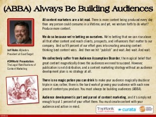#CMWorld
All content marketers are a bit mad. There is more content being produced every day
than any person could consume in a lifetime; and yet, we venture forth to do what?
Produce more content.
We do so because we’re betting on ourselves. We’re betting that we can rise above
all that other content and reach clients, prospects, and influencers that matter to our
company. And so 99 percent of our effort goes into creating amazing content
thinking best content wins. And then we hit “publish” and wait. And wait. And wait.
We collectively suffer from Audience Assumption Disorder, the magical belief that
great content magnetically draws the audiences we need to succeed. However,
publication is not distribution, and a content marketing strategy without an audience
development plan is no strategy at all.
There is no magic potion you can drink to make your audience magically double or
triple in size; rather, there is the hard work of growing your audience with each new
piece of content you produce. You must always be building audiences (ABBA).
Audience development is part and parcel of content marketing, and it’s simply not
enough to put 1 percent of your effort there. You must create content with your
audience and action in mind.
(ABBA) Always Be Building Audiences
Jeff Rohrs @jkrohrs
President at ExactTarget
#CMWorld Presentation:
The Legal Ramifications of
Content Marketing
 