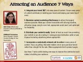 #CMWorld
Attracting an Audience 7 Ways
4. Integrate your brand 360° into every piece of content. Ensure every piece
of content contributes to building your brand and keeping your name top of
mind.
5. Maximize content marketing effectiveness to attract the largest
audience possible. Make your content irresistible with alluring headline,
attractive image, easy-to-scan text, appropriate social proof, and optimized
for findability.
6. Distribute your content broadly. Spend at least as much time promoting
your content as you do creating it. Leverage every distribution outlet at your
disposal including advertising where appropriate.
7. Incorporate a contextually relevant call-to-action in every piece of
content. Focus on getting interested readers into in your purchase funnel
rather than straight for the sale. Where appropriate link to product pages.
Use these 7 tactics while testing new ways to improve the contribution each
makes to building your audience.
Heidi Cohen @heidicohen
President at Riverside Marketing
Strategies
#CMWorld Presentation:
How to Develop a Content
Curation Strategy for Your
Organization
 