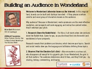 #CMWorld
Welcome to Wonderland (otherwise known as the Internet). In this magical
land, brands can be built and startups launched – if they please a certain
colorful and vocal group of characters known as the audience.
Why audience? Because in Wonderland, media producers are the most effective
marketers, and prospects will seek engaging and instructive content before
they’ll entertain your pitch.
1. Research (Down the Rabbit Hole) – For Alice, it all starts when she ventures
down the Rabbit Hole. Same for you, as you dive head first into the world (and
worldviews) of your prospects.
Research reveals their problems and desires, which become your topics. Search
and social media show you the language and attitudes defining those topics.
2. Observe (Find the Cheshire Cat’s Grin) - Alice encounters a curious cat,
who disappears all except for his gigantic grin. In our Wonderland, the grin is
all that matters. The audience determines what it likes, and they’ll tell you – by
sharing, linking, commenting, and buying.
Building an Audience in Wonderland
Brian Clark @brianclark
CEO at Copyblogger
#CMWorld Presentation:
Writer, Producer, Director: How
to Marry Content Marketing to
Your Business Model
 