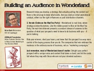 #CMWorld
Research helps you develop a strategy. But actually putting the content out
there is the only way to know what works. And you need an initial promotional
catalyst, either via the right influencers or paid distribution channels.
3. Iterate (Embrace the Mad Tea Party) - Wonderland is real-time, where
strategy constantly evolves. Like the riddles posed to Alice at the Mad Tea
Party, the real-time Internet presents a constant stream of answers to the
question of what your prospects need to know to do business with you – if
you’re looking.
Ride your winners, shed your losers, and know that the prospect has way more
control of the buying process than you do. The companies that win embrace the
madness in the ordinary course of business, not as “marketing campaigns.”
Just remember, most of Wonderland doesn’t matter. Delight your perfect
prospect with a unique voice and content that takes a stand, and let the cards
fall where they may with those who are not your intended audience.
Building an Audience in Wonderland
Brian Clark @brianclark
CEO at Copyblogger
#CMWorld Presentation:
Writer, Producer, Director: How
to Marry Content Marketing to
Your Business Model
 
