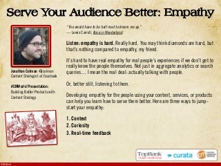 #CMWorld
“You would have to be half mad to dream me up.”
— Lewis Carroll, Alice in Wonderland
Listen: empathy is hard. Really hard. You may think diamonds are hard, but
that’s nothing compared to empathy, my friend.
It’s hard to have real empathy for real people’s experiences if we don’t get to
really know the people themselves. Not just in aggregate analytics or search
queries… I mean the real deal: actually talking with people.
Or, better still, listening to them.
Developing empathy for the people using your content, services, or products
can help you learn how to serve them better. Here are three ways to jump-
start your empathy:
1. Context
2. Curiosity
3. Real-time feedback
Serve Your Audience Better: Empathy
Jonathon Colman @jcolman
Content Strategist at Facebook
#CMWorld Presentation:
Building Better Products with
Content Strategy
 