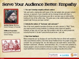 #CMWorld
1. You can’t develop empathy without context
Talk and build a relationship with some of the real people who use your content,
services, or products. Even a handful will do. Arrange to talk with them in
person. Watch them as they browse your site or use your app on mobile while
waiting in line at the coffee shop. This gives you a new understanding of what
people need from you and your content.
2. Embody the notion of “Curiouser and curiouser!”
One of the most powerful questions that you can ask a person is “Why?” Sure,
you may be great at using analytics to measure every nuance of people’s
behavior on your site or in your app. But analytics only tell us what people did,
not why they did it. So don’t presume that you know—just ask.
3. Real-time feedback
Many companies put up displays all over the office that are filled with analytics
data and milestone metrics. But what about feedback from the people using your
content? You can display that, too. And while you can build metrics around this
feedback (sentiment, influence, comments/hour, etc.), it’s even more powerful to
display people’s actual comments directly on screen. Follow that up by building
rapid workflows to solve problems and you’re putting empathy into action!
Serve Your Audience Better: Empathy
Jonathon Colman @jcolman
Content Strategist at Facebook
#CMWorld Presentation:
Building Better Products with
Content Strategy
 