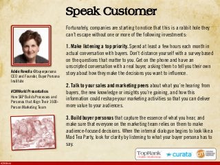 #CMWorld
Speak Customer
Fortunately, companies are starting to notice that this is a rabbit hole they
can’t escape without one or more of the following investments:
1. Make listening a top priority. Spend at least a few hours each month in
actual conversation with buyers. Don’t distance yourself with a survey based
on the questions that matter to you. Get on the phone and have an
unscripted conversation with a real buyer, asking them to tell you their own
story about how they make the decisions you want to influence.
2. Talk to your sales and marketing peers about what you’re hearing from
buyers, the new knowledge or insights you’re gaining, and how this
information could reshape your marketing activities so that you can deliver
more value to your audiences.
3. Build buyer personas that capture the essence of what you hear, and
make sure that everyone on the marketing team relies on them to make
audience-focused decisions. When the internal dialogue begins to look like a
Mad Tea Party, look for clarity by listening to what your buyer persona has to
say.
Adele Revella @buyerpersona
CEO and Founder, Buyer Persona
Institute
#CMWorld Presentation:
How SAP Builds Processes and
Personas that Align Their 1600-
Person Marketing Team
 