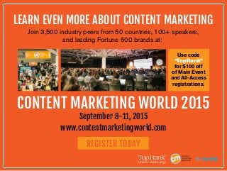 LEARN EVEN MORE ABOUT CONTENT MARKETING
Join 3,500 industry peers from 50 countries, 100+ speakers,
and leading Fortune 500 brands at:
CONTENT MARKETING WORLD 2015
September 8-11, 2015
www.contentmarketingworld.com
REGISTER TODAY
Use code
“TopRank”
for $100 off
of Main Event
and All-Access
registrations.
 