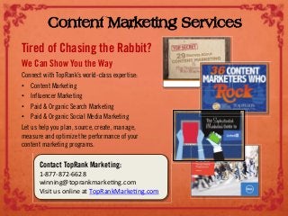 Content Marketing Services
Tired of Chasing the Rabbit?
We Can Show You the Way
Connect with TopRank’s world-class expertise:
•! Content Marketing
•! Influencer Marketing
•! Paid & Organic Search Marketing
•! Paid & Organic Social Media Marketing
Let us help you plan, source, create, manage,
measure and optimize the performance of your
content marketing programs.
Contact TopRank Marketing:
!"#$$"#$%"&&%#'
()**)*+,-./01*2310245*+67.3'''
8)9)-':9'.*;)*4'1-'<./=1*2>10245*+67.3'
 