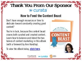Thank You From Our Sponsor
How to Feed the Content Beast
Don’t have enough resources or time to
dedicate toward constantly creating good
content?
You’re in luck, because the content beast
craves both curated and created content.
Learn how to balance and blend the two
halves of content marketing in this eBook
(with a foreword by Ann Handley).
To view the eBook today, click here.
 