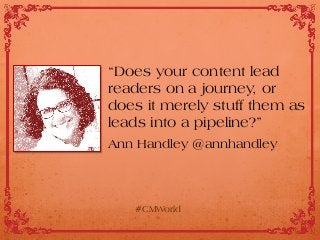 “Does your content lead
readers on a journey, or
does it merely stuff them as
leads into a pipeline?”
Ann Handley @annhandley
#CMWorld
 