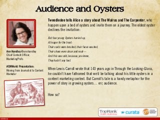 #CMWorld
Tweedledee tells Alice a story about The Walrus and The Carpenter, who
happen upon a bed of oysters and invite them on a journey. The eldest oyster
declines the invitation:
But four young Oysters hurried up,
All eager for the treat:
Their coats were brushed, their faces washed,
Their shoes were clean and neat—
And this was odd, because, you know,
They hadn’t any feet.
When Lewis Carroll wrote that 143 years ago in Through the Looking-Glass,
he couldn’t have fathomed that we’d be talking about his little oysters in a
content marketing context. But Carroll’s tale is a handy metaphor for the
power of story in growing oysters… err, audience.
How so?
Audience and Oysters
Ann Handley @annhandley
Chief Content Officer,
MarketingProfs
#CMWorld Presentation:
Moving from Journalist to Content
Marketer
 