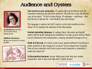 #CMWorld
Audience and Oysters
Your words are your emissaries. It’s poetry, the way the Walrus and The
Carpenter communicate with their audience. The time has come, the Walrus
says at one point: “To talk of many things: Of cabbages—and kings—And
why the sea is boiling hot—And whether pigs have wings.”
The language is sparse, but still it paints a vivid and evocative picture,
doesn’t it? It captures the attention of the little oysters.
Content marketing takeaway: In Looking-Glass, the words are literally
poetry. But the larger takeaway for marketers is to step up your writing. Words
are our emissaries and ambassadors, carrying important messages for us.
Think of it this way: If a visitor came to your website without its branding in
place, would he or she recognize it as yours? If you stripped your branding
from all your properties and lined up your words alongside a competitor’s,
would you stand out?
So the question becomes: Are you telling your story from your unique
perspective, with a voice and style that’s clearly all you?
Ann Handley @annhandley
Chief Content Officer,
MarketingProfs
#CMWorld Presentation:
Moving from Journalist to Content
Marketer
 