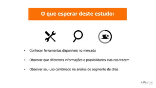 O que esperar deste estudo:
• Conhecer ferramentas disponíveis no mercado
• Observar que diferentes informações e possibilidades elas nos trazem
• Observar seu uso combinado na análise do segmento de chás