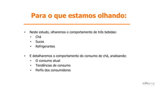 Para o que estamos olhando:
• Neste estudo, olharemos o comportamento de três bebidas:
• Chá
• Sucos
• Refrigerantes
• E detalharemos o comportamento do consumo de chá, analisando:
• O consumo atual
• Tendências de consumo
• Perfis dos consumidores