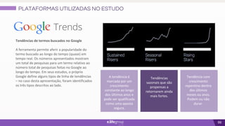 66
Tendências de termos buscados no Google
A ferramenta permite aferir a popularidade do
termo buscado ao longo do tempo (quase) em
tempo real. Os números apresentados mostram
um total de pesquisas para um termo relativo ao
número total de pesquisas feitas no Google ao
longo do tempo. Em seus estudos, o próprio
Google define alguns tipos de linha de tendências
– no caso desta apresentação, foram identificados
os três tipos descritos ao lado.
A tendência é
marcada por um
crescimento
constante ao longo
dos últimos anos e
pode ser qualificada
como uma aposta
segura.
Tendência com
crescimento
repentino dentro
dos últimos
meses ou anos.
Podem ou não
durar.
Tendências
sazonais que são
propensas a
retornarem ainda
mais fortes.
PLATAFORMAS UTILIZADAS NO ESTUDO