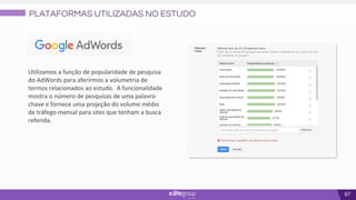 67
Utilizamos a função de popularidade de pesquisa
do AdWords para aferirmos a volumetria de
termos relacionados ao estudo. A funcionalidade
mostra o número de pesquisas de uma palavra-
chave e fornece uma projeção do volume médio
de tráfego mensal para sites que tenham a busca
referida.
PLATAFORMAS UTILIZADAS NO ESTUDO