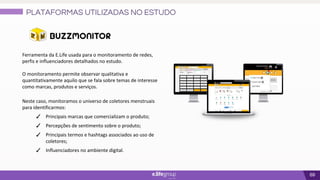 69
Ferramenta da E.Life usada para o monitoramento de redes,
perfis e influenciadores detalhados no estudo.
O monitoramento permite observar qualitativa e
quantitativamente aquilo que se fala sobre temas de interesse
como marcas, produtos e serviços.
Neste caso, monitoramos o universo de coletores menstruais
para identificarmos:
✓ Principais marcas que comercializam o produto;
✓ Percepções de sentimento sobre o produto;
✓ Principais termos e hashtags associados ao uso de
coletores;
✓ Influenciadores no ambiente digital.
PLATAFORMAS UTILIZADAS NO ESTUDO