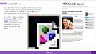 71
CONTEXTO
O uso de coletor menstrual ganhou relevância nos últimos
anos em matérias da mídia, principalmente por conta do
caráter sustentável do produto – é menos agressivo ao
meio ambiente por não ser descartável.
Em matéria publicada na Época
Negócios em 2015, a marca
Inciclo, especializada no
produto, já comemorava um
incremento de 938% nas
vendas nos últimos doze
meses.