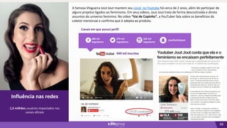95
02
Influência nas redes
Canais em que possui perfil
Influência nas redes
1,5 milhões usuários impactados nos
canais oficiais
279 mil
Seguidores
563 mil
Seguidores
680 mil
Seguidores
joutfuckinjout
949 mil inscritos
A famosa Vlogueira Jout Jout mantem seu canal no Youtube há cerca de 2 anos, além de participar de
alguns projetos ligados ao feminismo. Em seus vídeos, Jout Jout trata de forma descontraída e direta
assuntos do universo feminino. No vídeo “Vai de Copinho”, a YouTuber fala sobre os benefícios do
coletor menstrual e confirma que é adepta ao produto.