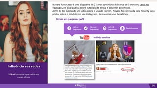 96
02
Influência nas redes
Canais em que possui perfil
Influência nas redes
576 mil usuários impactados nos
canais oficiais
52,5 mil
Seguidores
417 mil
Seguidores
107 mil
Seguidores
NayRattacasso
1 milhão inscritos
Nayara Rattacasso é uma Vlogueira de 21 anos que iniciou há cerca de 3 anos seu canal no
Youtube , no qual publica sobre tutoriais de beleza e assuntos polêmicos.
Além de ter publicado um vídeo sobre o uso do coletor, Nayara foi convidada pela Fleurity para
postar sobre o produto em seu Instagram, destacando seus benefícios.