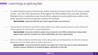 98
Learnings e aplicações
A mulher brasileira que se interessa por coletor menstrual é jovem (entre 25 e 35 anos), casada,
carioca, com alto nível educacional, fã de páginas de influenciadores dos mercados de beleza
(Rodrigo Cintra) e saúde/bem-estar (Lucilia Diniz), adepta ao uso de plataformas mobile e com
poder aquisitivo acima da média dos usuários do Facebook.
Oportunidade: target pré-definido para ações segmentadas mais assertivas.
Consumidoras brasileiras que falam sobre coletor nas redes sociais possuem outros interesses
como veganismo, feminismo e sustentabilidade.
Oportunidade: marcas de coletores podem buscar parcerias com ONGs ambientais e restaurantes
veganos para associar o produto aos valores defendidos por essas organizações.
Entre as influenciadoras identificadas, Flavia Alessandra já é embaixadora da Fleurity e Nayara
Rattacasso fez um vídeo sobre o coletor da marca.
Oportunidade: marcas de coletores podem criar ações com a Jout Jout, que é usuária declarada do
produto e possui relevância no ambiente digital, sobretudo no YouTube.
