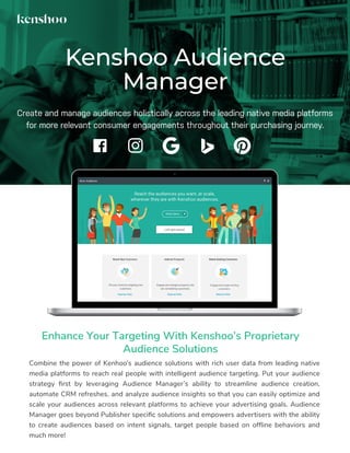 Combine the power of Kenhoo’s audience solutions with rich user data from leading native
media platforms to reach real people with intelligent audience targeting. Put your audience
strategy ﬁrst by leveraging Audience Manager’s ability to streamline audience creation,
automate CRM refreshes, and analyze audience insights so that you can easily optimize and
scale your audiences across relevant platforms to achieve your advertising goals. Audience
Manager goes beyond Publisher speciﬁc solutions and empowers advertisers with the ability
to create audiences based on intent signals, target people based on ofﬂine behaviors and
much more!
Kenshoo Audience
Manager
Enhance Your Targeting With Kenshoo’s Proprietary
Audience Solutions
Create and manage audiences holistically across the leading native media platforms
for more relevant consumer engagements throughout their purchasing journey.
 