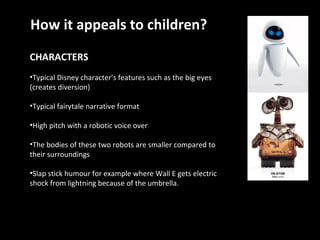 CHARACTERS Typical Disney character's features such as the big eyes (creates diversion) Typical fairytale narrative format High pitch with a robotic voice over  The bodies of these two robots are smaller compared to their surroundings Slap stick humour for example where Wall E gets electric shock from lightning because of the umbrella. How it appeals to children? 