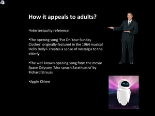 How it appeals to adults? Intertextuality reference  The opening song ‘Put On Your Sunday Clothes’ originally featured in the 1964 musical Hello Dolly!- creates a sense of nostalgia to the elderly The well known opening song from the movie Space Odyssey 'Also sprach Zarathustra' by Richard Strauss Apple Chime 