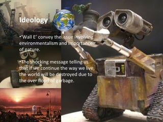 ‘ Wall E’ convey the issue involving environmentalism and importance of nature.  The shocking message telling us that if we continue the way we live, the world will be destroyed due to the over flood of garbage. Ideology 