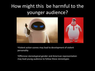 How might this  be harmful to the younger audience? Violent action scenes may lead to development of violent personality Offensive stereotypical gender and American representation may lead young audience to follow these stereotypes 