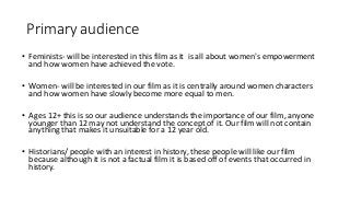 Primary audience
• Feminists- will be interested in this film as it is all about women's empowerment
and how women have achieved the vote.
• Women- will be interested in our film as it is centrally around women characters
and how women have slowly become more equal to men.
• Ages 12+ this is so our audience understands the importance of our film, anyone
younger than 12 may not understand the concept of it. Our film will not contain
anything that makes it unsuitable for a 12 year old.
• Historians/ people with an interest in history, these people will like our film
because although it is not a factual film it is based off of events that occurred in
history.
 