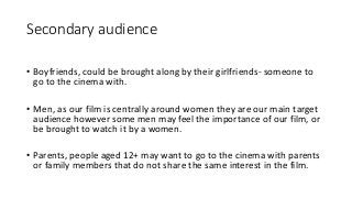 Secondary audience
• Boyfriends, could be brought along by their girlfriends- someone to
go to the cinema with.
• Men, as our film is centrally around women they are our main target
audience however some men may feel the importance of our film, or
be brought to watch it by a women.
• Parents, people aged 12+ may want to go to the cinema with parents
or family members that do not share the same interest in the film.
 