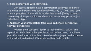 4. Speak simply and with conviction.
Don’t give a speech; have a conversation with your audience.
Use words and expressions you normally do. Say “I,” “we,” and “you,”
when appropriate. Speak a little louder than usual. (Doing so injects
more energy into your voice.) And use your customary gestures; just
make them bigger.
5. Approach your presentation from your audience’s perspective —
not your perspective.
Address their concerns. Speak to their interests, values, and
aspirations. Help them solve problems that bother them, or achieve
goals that are important to them. Avoid words — jargon and acronyms
— they don’t understand. Cite evidence they find credible.
 