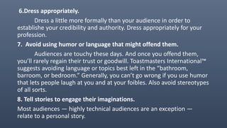 6.Dress appropriately.
Dress a little more formally than your audience in order to
establishe your credibility and authority. Dress appropriately for your
profession.
7. Avoid using humor or language that might offend them.
Audiences are touchy these days. And once you offend them,
you’ll rarely regain their trust or goodwill. Toastmasters International™
suggests avoiding language or topics best left in the “bathroom,
barroom, or bedroom.” Generally, you can’t go wrong if you use humor
that lets people laugh at you and at your foibles. Also avoid stereotypes
of all sorts.
8. Tell stories to engage their imaginations.
Most audiences — highly technical audiences are an exception —
relate to a personal story.
 