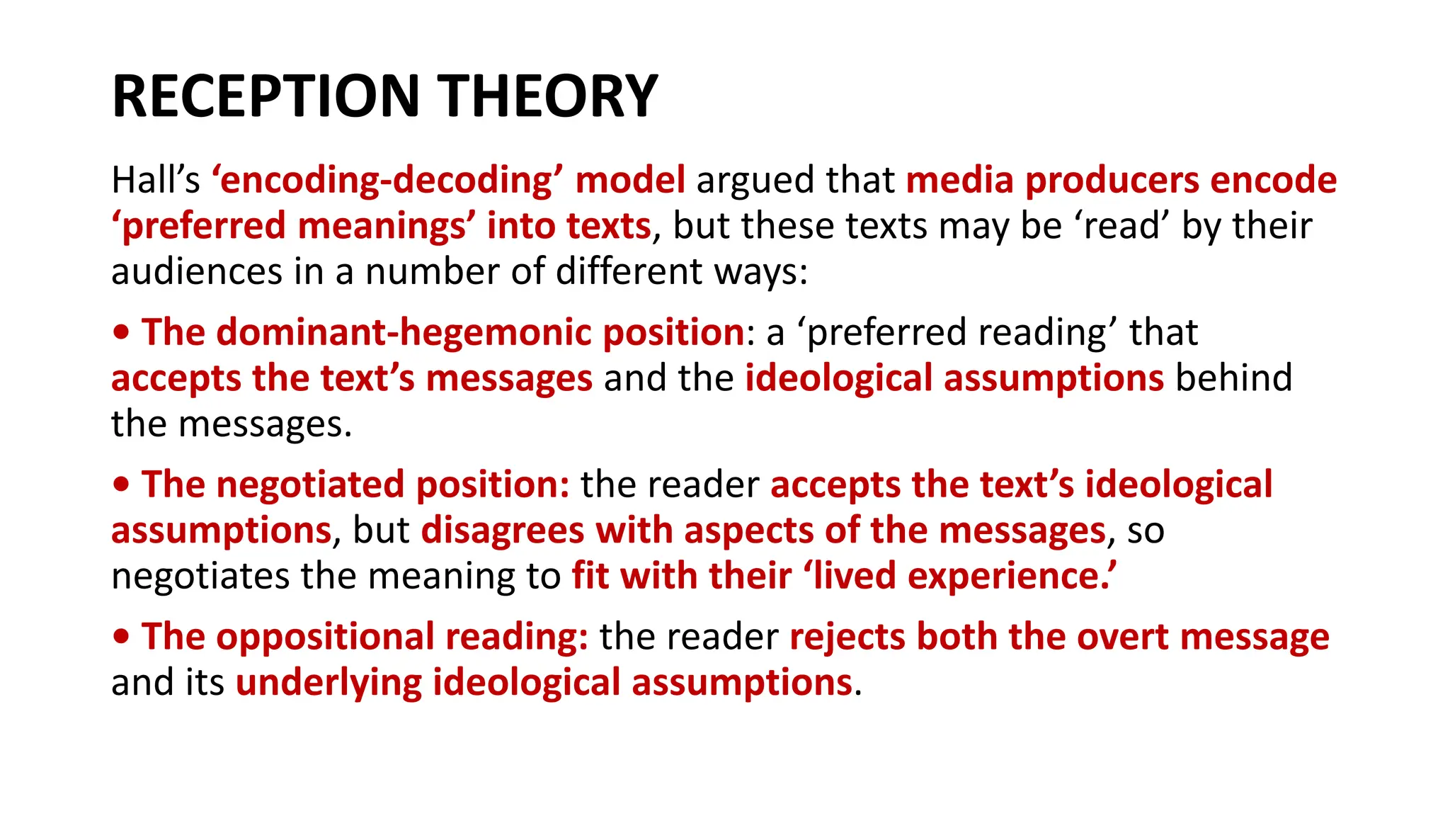 RECEPTION THEORY
Hall’s ‘encoding-decoding’ model argued that media producers encode
‘preferred meanings’ into texts, but these texts may be ‘read’ by their
audiences in a number of different ways:
• The dominant-hegemonic position: a ‘preferred reading’ that
accepts the text’s messages and the ideological assumptions behind
the messages.
• The negotiated position: the reader accepts the text’s ideological
assumptions, but disagrees with aspects of the messages, so
negotiates the meaning to fit with their ‘lived experience.’
• The oppositional reading: the reader rejects both the overt message
and its underlying ideological assumptions.
 