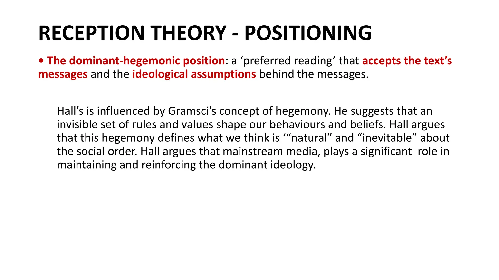 RECEPTION THEORY - POSITIONING
• The dominant-hegemonic position: a ‘preferred reading’ that accepts the text’s
messages and the ideological assumptions behind the messages.
Hall’s is influenced by Gramsci’s concept of hegemony. He suggests that an
invisible set of rules and values shape our behaviours and beliefs. Hall argues
that this hegemony defines what we think is ‘“natural” and “inevitable” about
the social order. Hall argues that mainstream media, plays a significant role in
maintaining and reinforcing the dominant ideology.
 