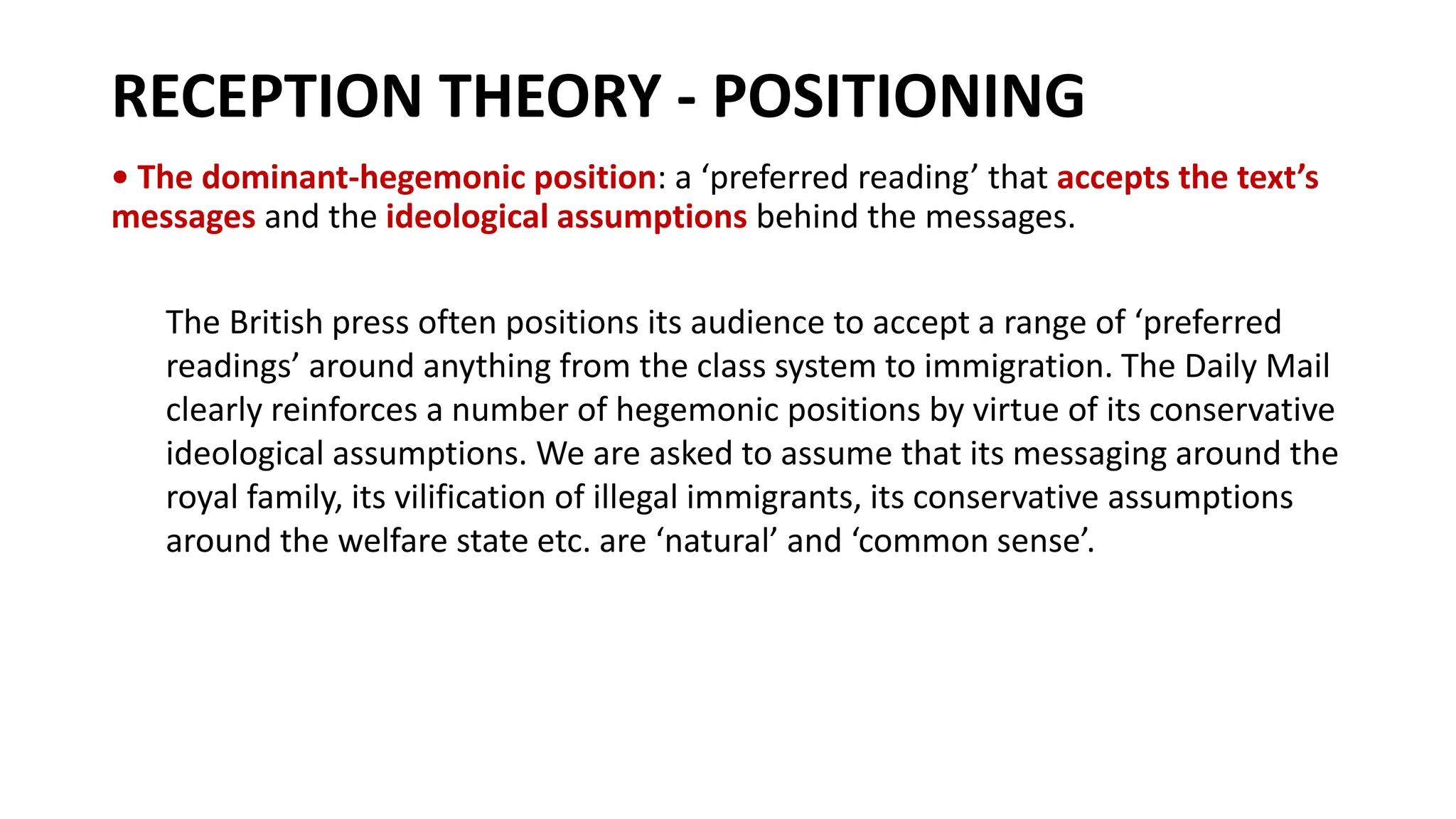 RECEPTION THEORY - POSITIONING
• The dominant-hegemonic position: a ‘preferred reading’ that accepts the text’s
messages and the ideological assumptions behind the messages.
The British press often positions its audience to accept a range of ‘preferred
readings’ around anything from the class system to immigration. The Daily Mail
clearly reinforces a number of hegemonic positions by virtue of its conservative
ideological assumptions. We are asked to assume that its messaging around the
royal family, its vilification of illegal immigrants, its conservative assumptions
around the welfare state etc. are ‘natural’ and ‘common sense’.
 