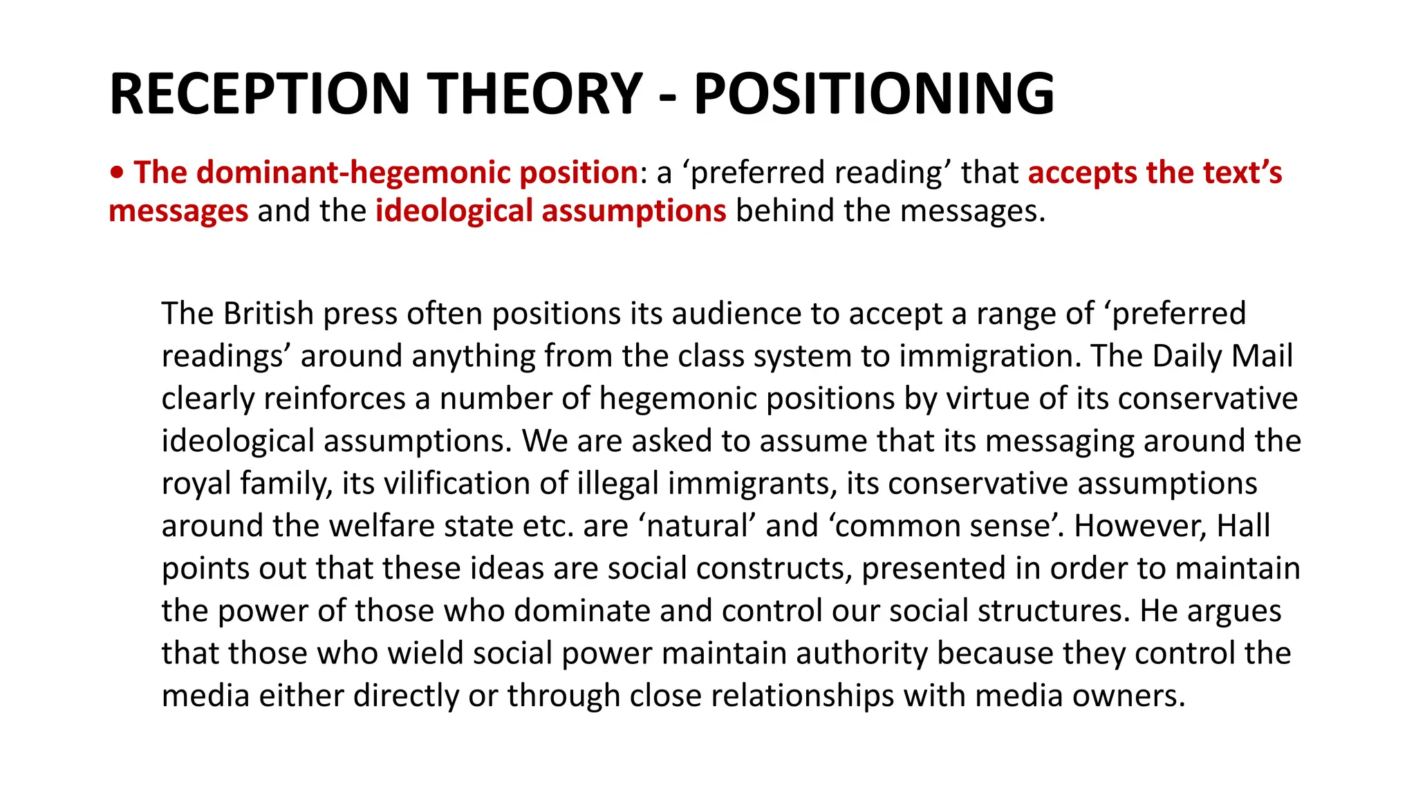 RECEPTION THEORY - POSITIONING
• The dominant-hegemonic position: a ‘preferred reading’ that accepts the text’s
messages and the ideological assumptions behind the messages.
The British press often positions its audience to accept a range of ‘preferred
readings’ around anything from the class system to immigration. The Daily Mail
clearly reinforces a number of hegemonic positions by virtue of its conservative
ideological assumptions. We are asked to assume that its messaging around the
royal family, its vilification of illegal immigrants, its conservative assumptions
around the welfare state etc. are ‘natural’ and ‘common sense’. However, Hall
points out that these ideas are social constructs, presented in order to maintain
the power of those who dominate and control our social structures. He argues
that those who wield social power maintain authority because they control the
media either directly or through close relationships with media owners.
 