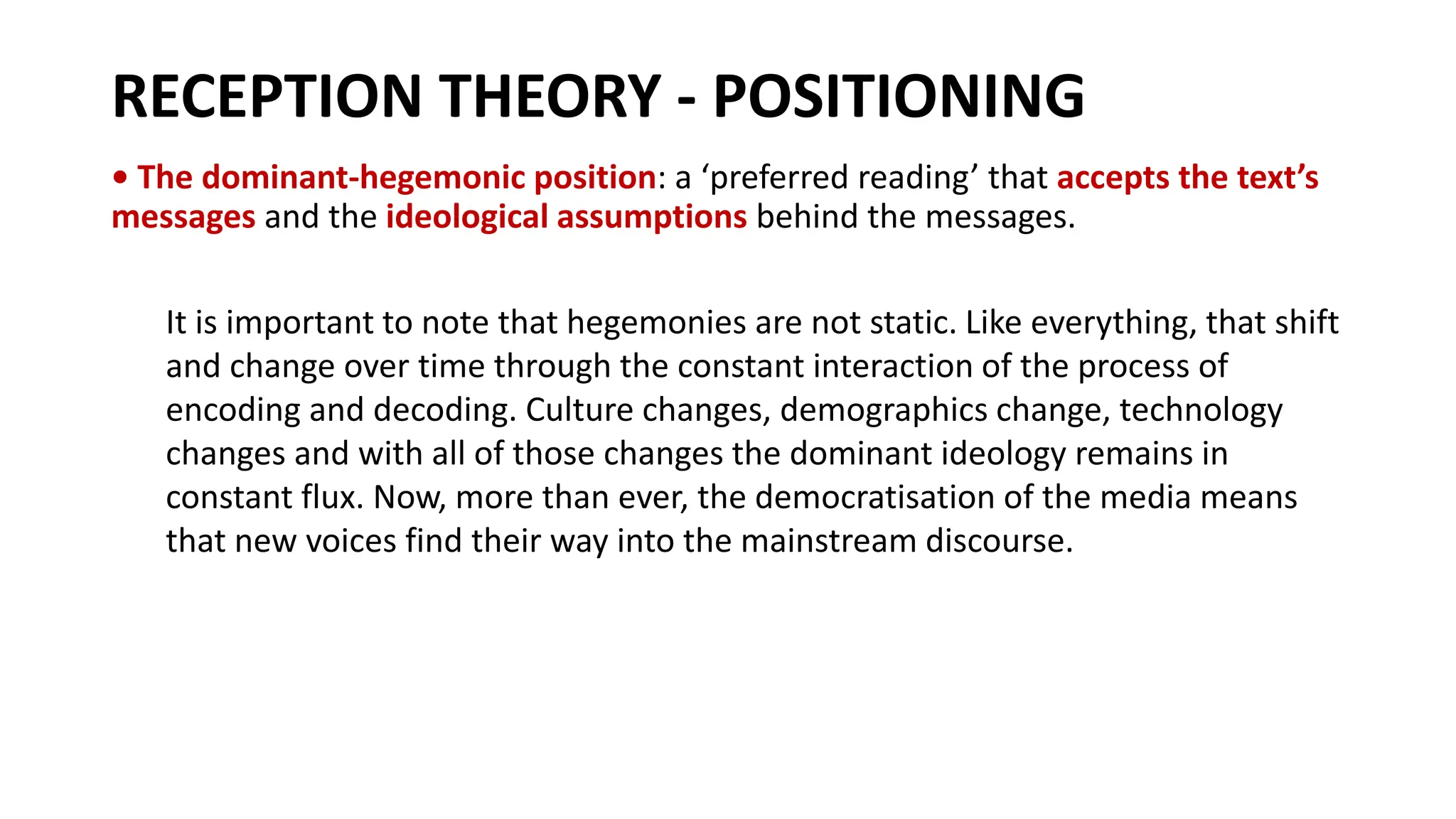 RECEPTION THEORY - POSITIONING
• The dominant-hegemonic position: a ‘preferred reading’ that accepts the text’s
messages and the ideological assumptions behind the messages.
It is important to note that hegemonies are not static. Like everything, that shift
and change over time through the constant interaction of the process of
encoding and decoding. Culture changes, demographics change, technology
changes and with all of those changes the dominant ideology remains in
constant flux. Now, more than ever, the democratisation of the media means
that new voices find their way into the mainstream discourse.
 