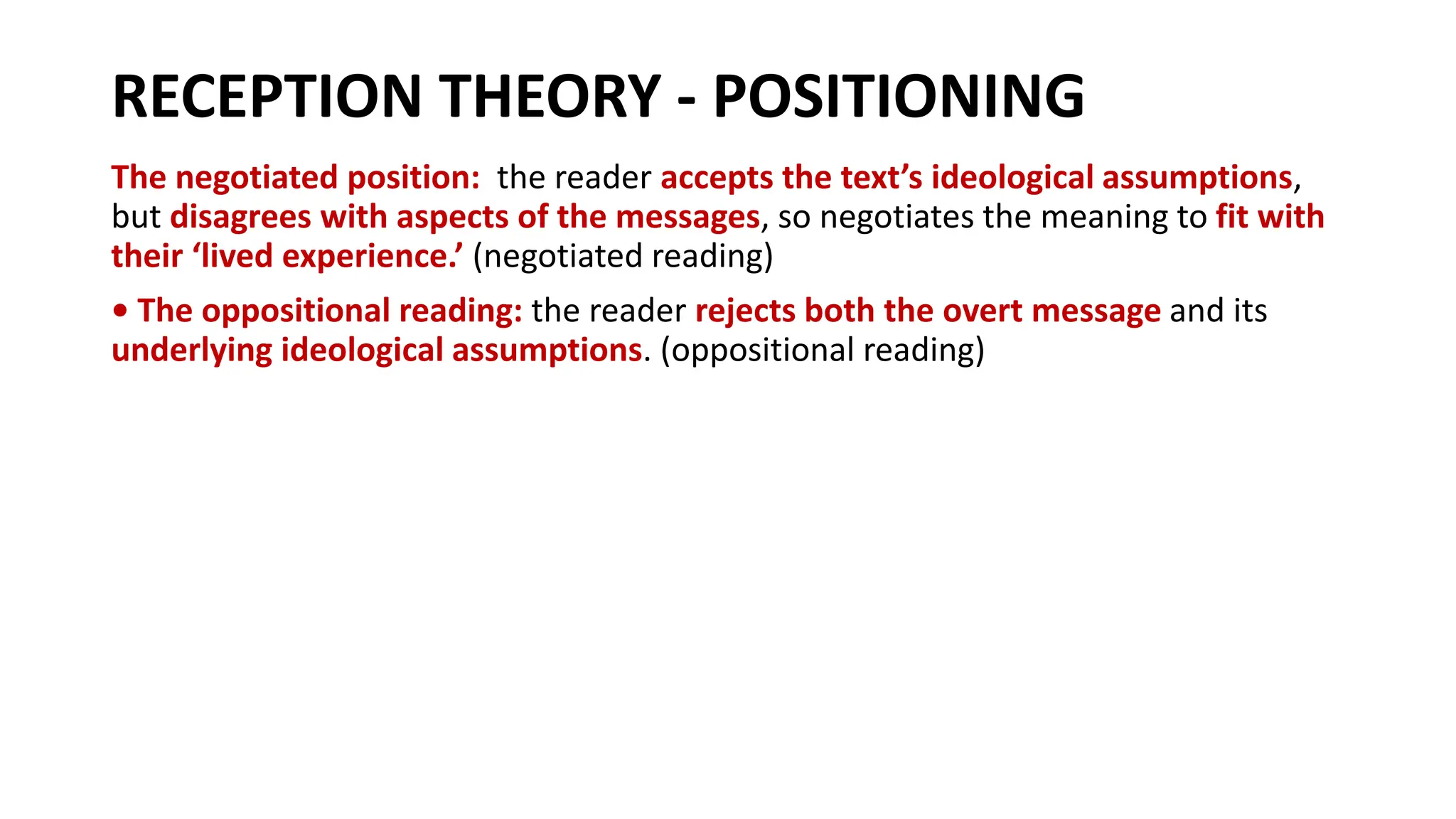 RECEPTION THEORY - POSITIONING
The negotiated position: the reader accepts the text’s ideological assumptions,
but disagrees with aspects of the messages, so negotiates the meaning to fit with
their ‘lived experience.’ (negotiated reading)
• The oppositional reading: the reader rejects both the overt message and its
underlying ideological assumptions. (oppositional reading)
 