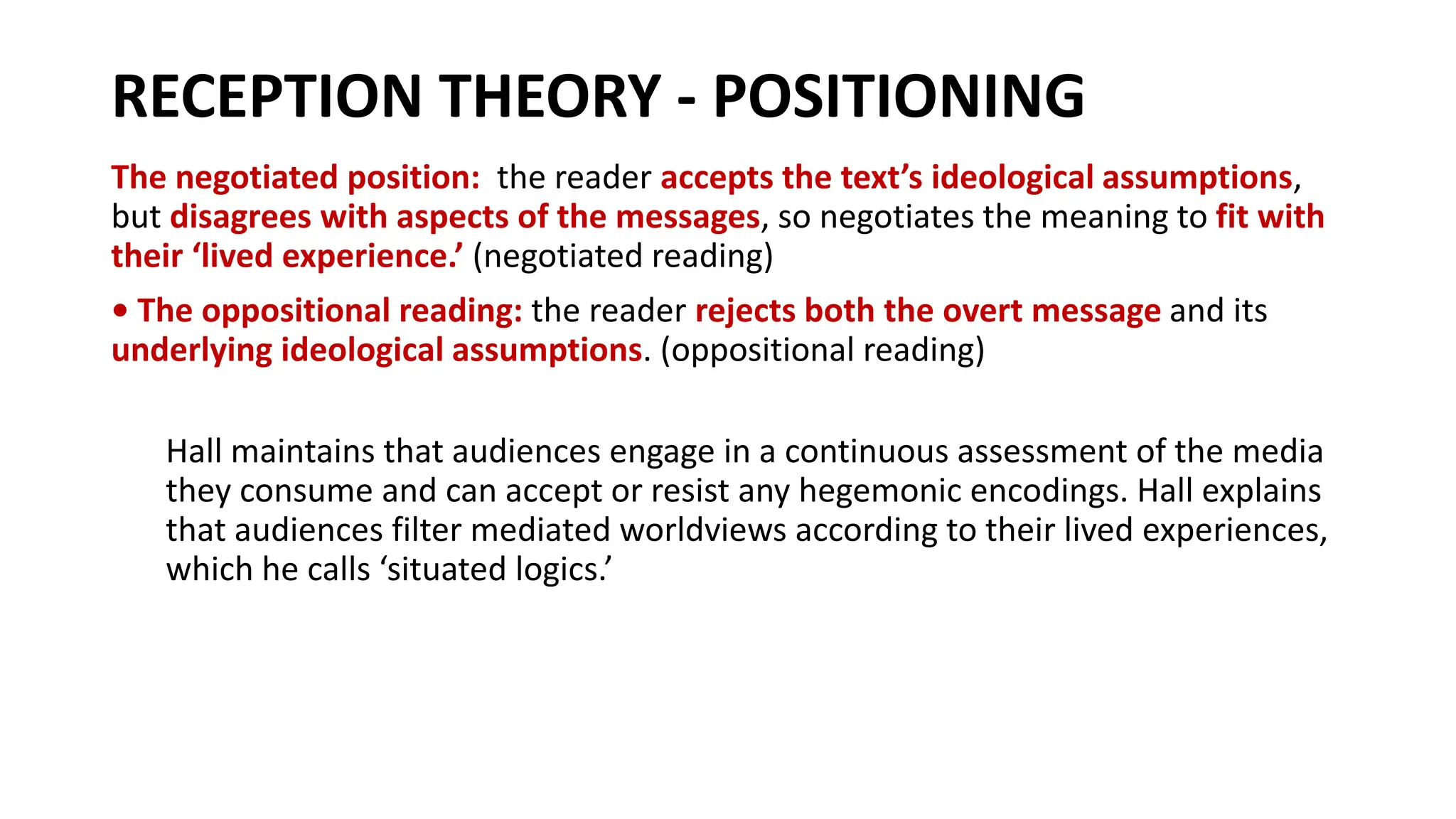 RECEPTION THEORY - POSITIONING
The negotiated position: the reader accepts the text’s ideological assumptions,
but disagrees with aspects of the messages, so negotiates the meaning to fit with
their ‘lived experience.’ (negotiated reading)
• The oppositional reading: the reader rejects both the overt message and its
underlying ideological assumptions. (oppositional reading)
Hall maintains that audiences engage in a continuous assessment of the media
they consume and can accept or resist any hegemonic encodings. Hall explains
that audiences filter mediated worldviews according to their lived experiences,
which he calls ‘situated logics.’
 