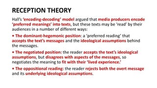 RECEPTION THEORY
Hall’s ‘encoding-decoding’ model argued that media producers encode
‘preferred meanings’ into texts, but these texts may be ‘read’ by their
audiences in a number of different ways:
• The dominant-hegemonic position: a ‘preferred reading’ that
accepts the text’s messages and the ideological assumptions behind
the messages.
• The negotiated position: the reader accepts the text’s ideological
assumptions, but disagrees with aspects of the messages, so
negotiates the meaning to fit with their ‘lived experience.’
• The oppositional reading: the reader rejects both the overt message
and its underlying ideological assumptions.
 