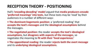 RECEPTION THEORY - POSITIONING
Hall’s ‘encoding-decoding’ model argued that media producers encode
‘preferred meanings’ into texts, but these texts may be ‘read’ by their
audiences in a number of different ways:
• The dominant-hegemonic position: a ‘preferred reading’ that
accepts the text’s messages and the ideological assumptions behind
the messages.
• The negotiated position: the reader accepts the text’s ideological
assumptions, but disagrees with aspects of the messages, so
negotiates the meaning to fit with their ‘lived experience.’
• The oppositional reading: the reader rejects both the overt message
and its underlying ideological assumptions.
 