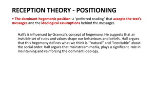RECEPTION THEORY - POSITIONING
• The dominant-hegemonic position: a ‘preferred reading’ that accepts the text’s
messages and the ideological assumptions behind the messages.
Hall’s is influenced by Gramsci’s concept of hegemony. He suggests that an
invisible set of rules and values shape our behaviours and beliefs. Hall argues
that this hegemony defines what we think is ‘“natural” and “inevitable” about
the social order. Hall argues that mainstream media, plays a significant role in
maintaining and reinforcing the dominant ideology.
 