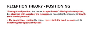 RECEPTION THEORY - POSITIONING
The negotiated position: the reader accepts the text’s ideological assumptions,
but disagrees with aspects of the messages, so negotiates the meaning to fit with
their ‘lived experience.’
• The oppositional reading: the reader rejects both the overt message and its
underlying ideological assumptions.
 