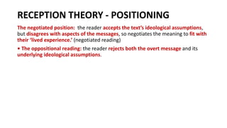 RECEPTION THEORY - POSITIONING
The negotiated position: the reader accepts the text’s ideological assumptions,
but disagrees with aspects of the messages, so negotiates the meaning to fit with
their ‘lived experience.’ (negotiated reading)
• The oppositional reading: the reader rejects both the overt message and its
underlying ideological assumptions.
 