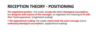 RECEPTION THEORY - POSITIONING
The negotiated position: the reader accepts the text’s ideological assumptions,
but disagrees with aspects of the messages, so negotiates the meaning to fit with
their ‘lived experience.’ (negotiated reading)
• The oppositional reading: the reader rejects both the overt message and its
underlying ideological assumptions. (oppositional reading)
 