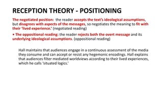 RECEPTION THEORY - POSITIONING
The negotiated position: the reader accepts the text’s ideological assumptions,
but disagrees with aspects of the messages, so negotiates the meaning to fit with
their ‘lived experience.’ (negotiated reading)
• The oppositional reading: the reader rejects both the overt message and its
underlying ideological assumptions. (oppositional reading)
Hall maintains that audiences engage in a continuous assessment of the media
they consume and can accept or resist any hegemonic encodings. Hall explains
that audiences filter mediated worldviews according to their lived experiences,
which he calls ‘situated logics.’
 